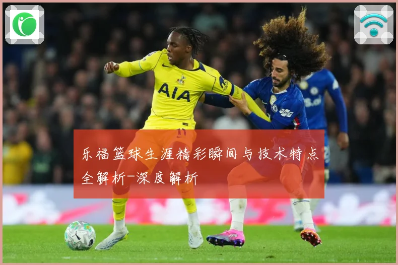 乐福篮球生涯精彩瞬间与技术特点全解析-深度解析