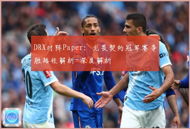 DRX对阵Paper：无畏契约冠军赛争胜路径解析-深度解析