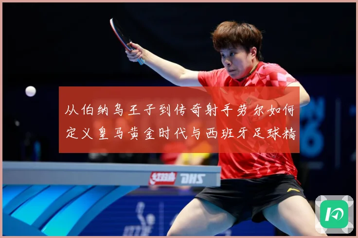 从伯纳乌王子到传奇射手劳尔如何定义皇马黄金时代与西班牙足球精数据研判-深度解析