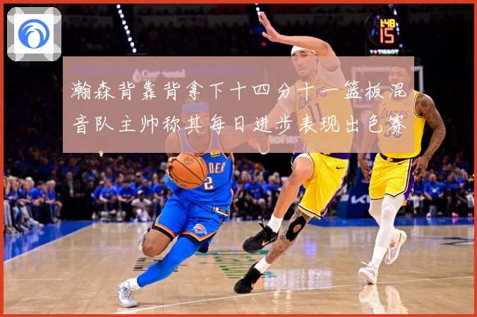 瀚森背靠背拿下十四分十一篮板混音队主帅称其每日进步表现出色赛场复盘-深度解析