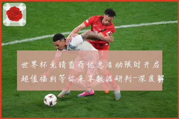 世界杯竞猜首存优惠活动限时开启超值福利等你来享数据研判-深度解析