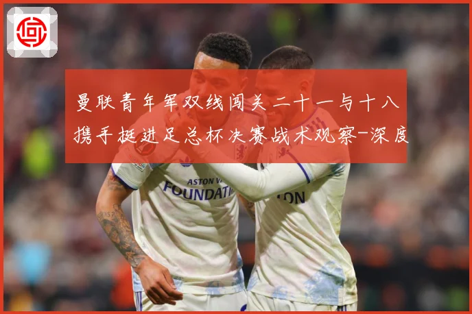 曼联青年军双线闯关二十一与十八携手挺进足总杯决赛战术观察-深度解析