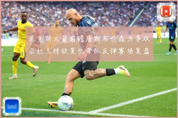尼克斯火箭前瞻唐斯布伦森力争双杀杜兰特欲复仇带队反弹赛场复盘-深度解析