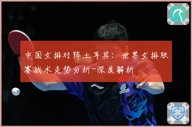 中国女排对阵土耳其：世界女排联赛战术走势分析-深度解析