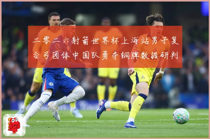 二零二六射箭世界杯上海站男子复合弓团体中国队勇夺铜牌数据研判-深度解析