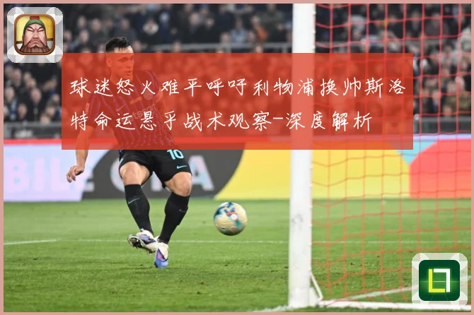 球迷怒火难平呼吁利物浦换帅斯洛特命运悬乎战术观察-深度解析