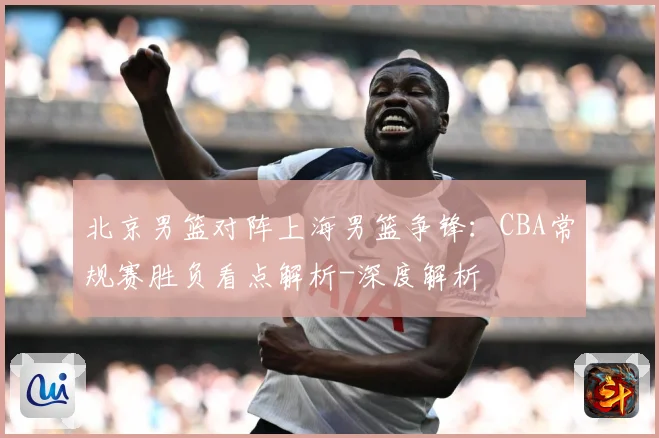 北京男篮对阵上海男篮争锋：CBA常规赛胜负看点解析-深度解析