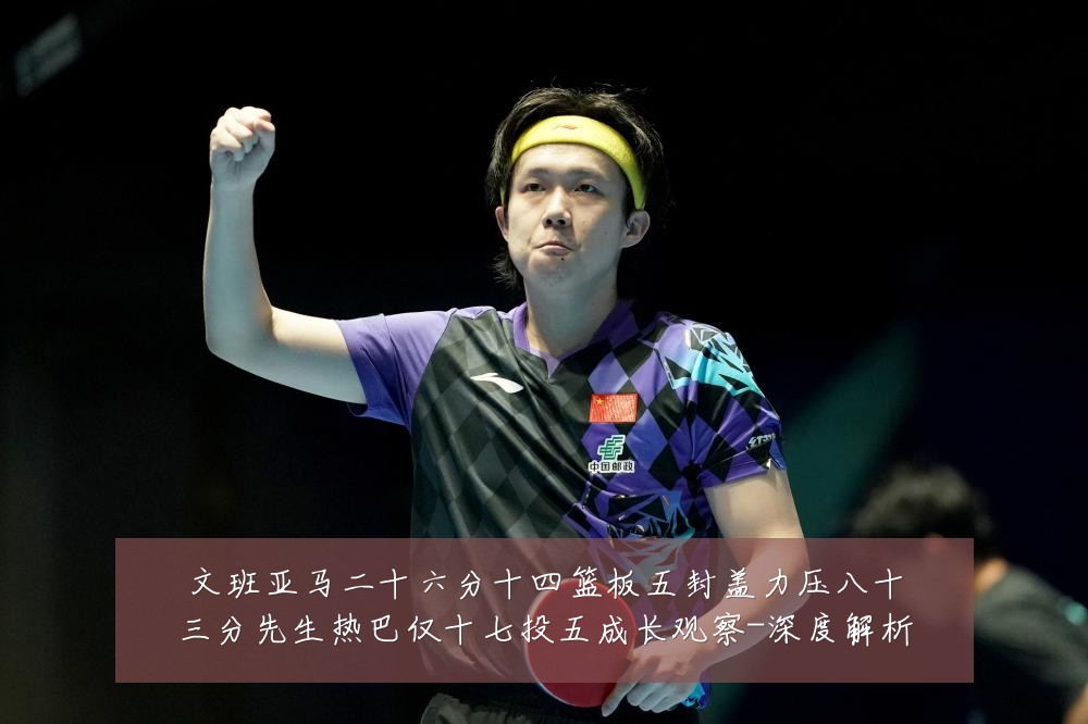 文班亚马二十六分十四篮板五封盖力压八十三分先生热巴仅十七投五成长观察-深度解析