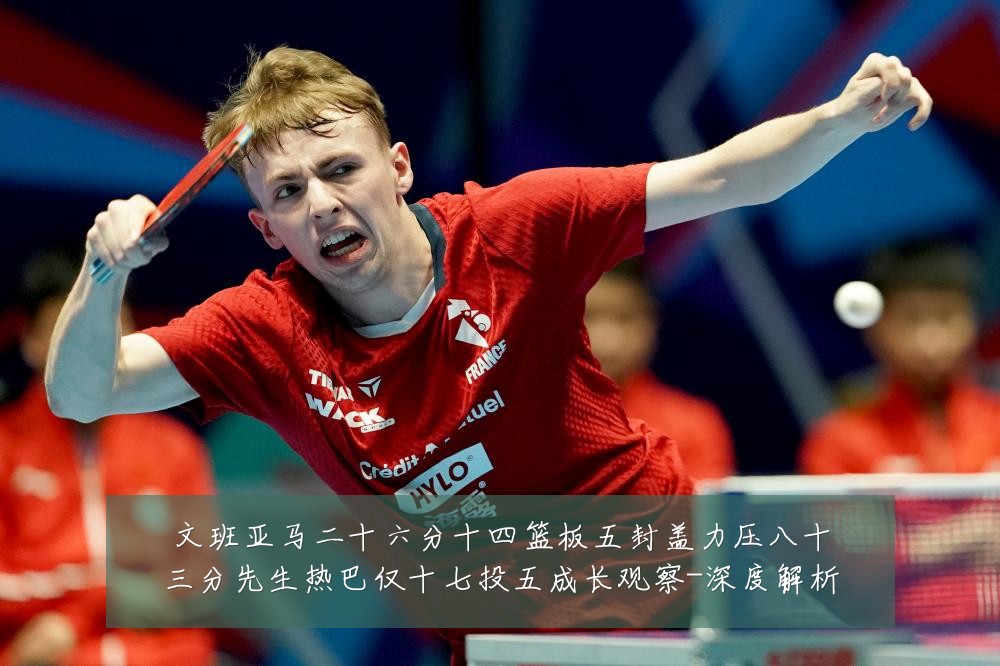 文班亚马二十六分十四篮板五封盖力压八十三分先生热巴仅十七投五成长观察-深度解析
