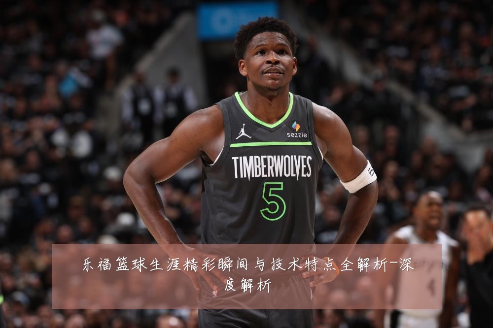 乐福篮球生涯精彩瞬间与技术特点全解析-深度解析