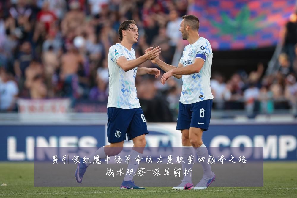 费引领红魔中场革命助力曼联重回巅峰之路战术观察-深度解析