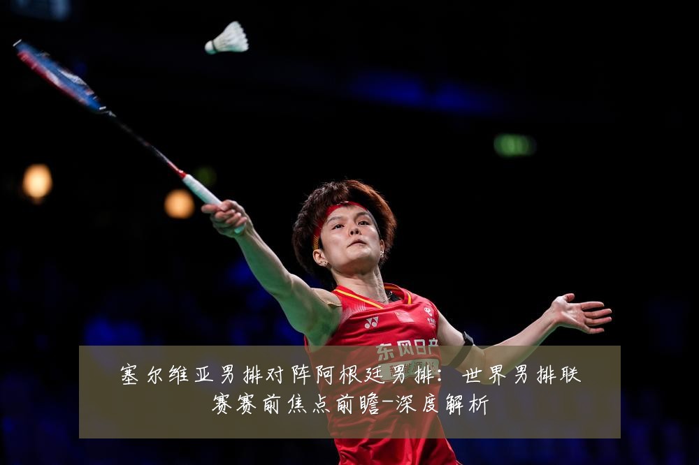 塞尔维亚男排对阵阿根廷男排:世界男排联赛赛前焦点前瞻-深度解析